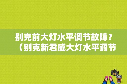 别克前大灯水平调节故障？（别克新君威大灯水平调节故障）-图1