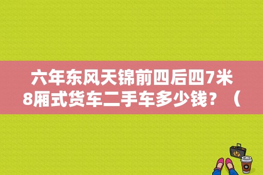 六年东风天锦前四后四7米8厢式货车二手车多少钱？（二手车东风天锦）