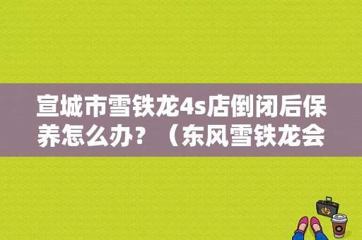 宣城市雪铁龙4s店倒闭后保养怎么办？（东风雪铁龙会倒闭吗）-图1