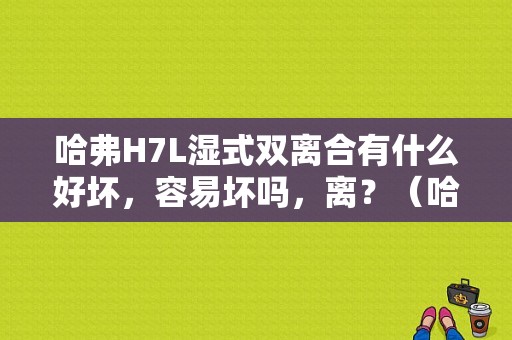 哈弗H7L湿式双离合有什么好坏，容易坏吗，离？（哈弗h7l故障）-图1