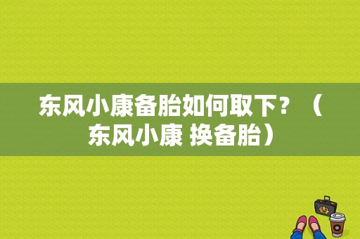 东风小康备胎如何取下？（东风小康 换备胎）-图1