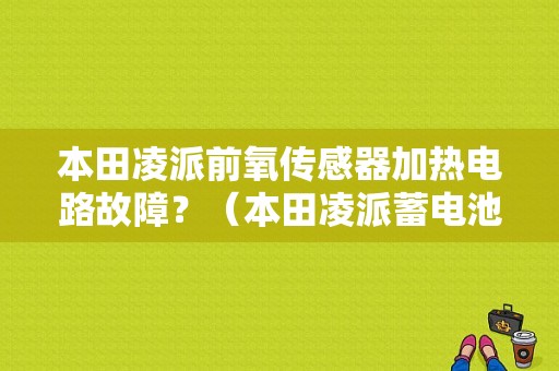 本田凌派前氧传感器加热电路故障？（本田凌派蓄电池传感器内部故障码）-图1