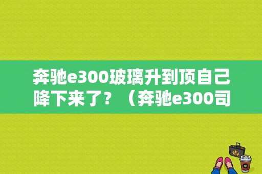 奔驰e300玻璃升到顶自己降下来了？（奔驰e300司机位玻璃升降故障）-图1
