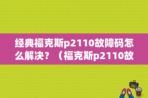 经典福克斯p2110故障码怎么解决？（福克斯p2110故障码怎么解决）-图1