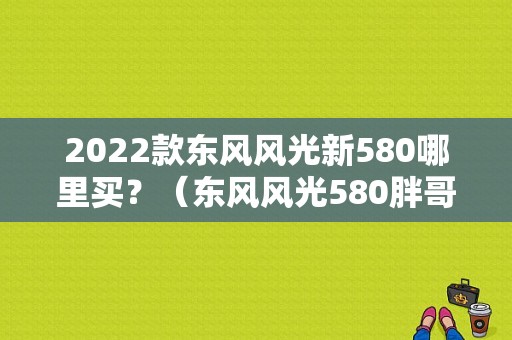 2022款东风风光新580哪里买？（东风风光580胖哥试驾）-图1