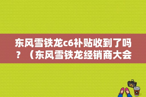 东风雪铁龙c6补贴收到了吗？（东风雪铁龙经销商大会）-图1