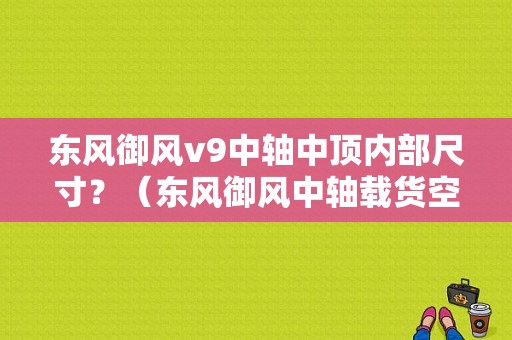 东风御风v9中轴中顶内部尺寸？（东风御风中轴载货空间）-图1