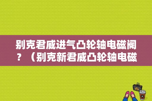 别克君威进气凸轮轴电磁阀？（别克新君威凸轮轴电磁阀故障）-图1