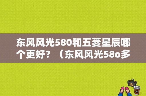 东风风光580和五菱星辰哪个更好？（东风风光58o多少钱）