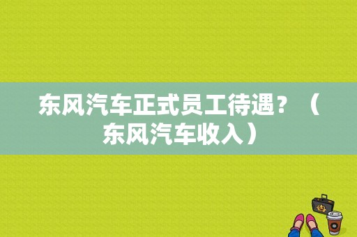 东风汽车正式员工待遇？（东风汽车收入）-图1