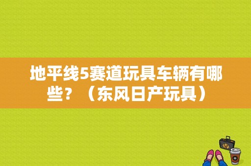 地平线5赛道玩具车辆有哪些？（东风日产玩具）-图1