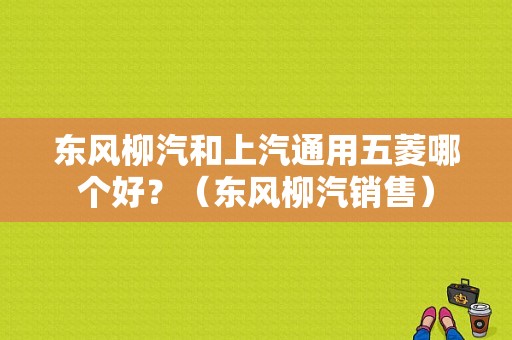 东风柳汽和上汽通用五菱哪个好？（东风柳汽销售）-图1