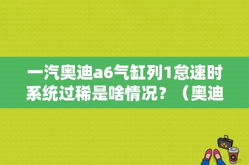 一汽奥迪a6气缸列1怠速时系统过稀是啥情况？（奥迪故障码非怠速时系统过稀）-图1