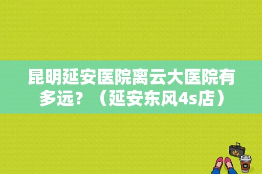 昆明延安医院离云大医院有多远？（延安东风4s店）-图1