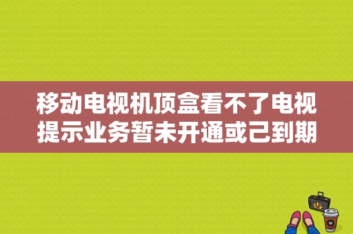 移动电视机顶盒看不了电视提示业务暂未开通或己到期？大通车最难修的故障-图1