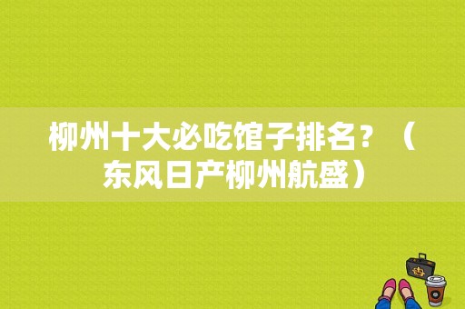 柳州十大必吃馆子排名？（东风日产柳州航盛）-图1
