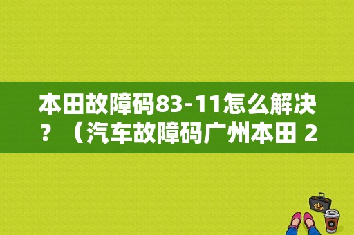 本田故障码83-11怎么解决？（汽车故障码广州本田 21-11）-图1