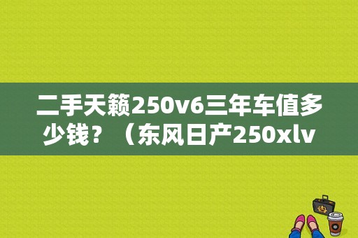 二手天籁250v6三年车值多少钱？（东风日产250xlv6价格）-图1