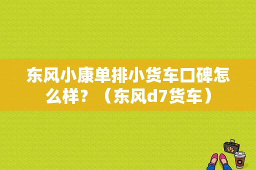 东风小康单排小货车口碑怎么样？（东风d7货车）-图1