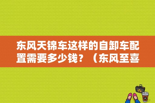 东风天锦车这样的自卸车配置需要多少钱？（东风至喜自卸车）-图1