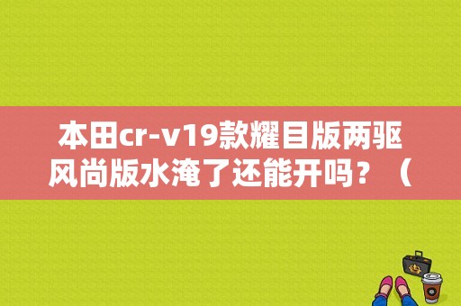 本田cr-v19款耀目版两驱风尚版水淹了还能开吗？（东风本田武汉工厂水淹）-图1