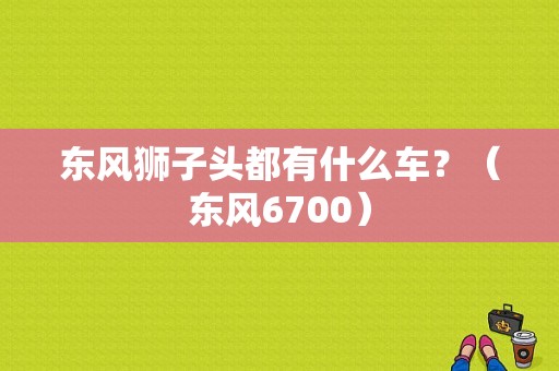 东风狮子头都有什么车？（东风6700）-图1