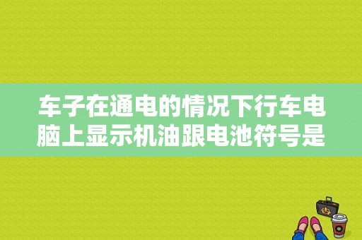车子在通电的情况下行车电脑上显示机油跟电池符号是什么意思，点火后就没有了，是不是有故障了？（电瓶 机油 故障灯亮）-图1