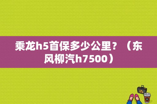乘龙h5首保多少公里？（东风柳汽h7500）-图1