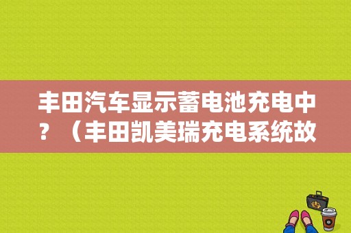 丰田汽车显示蓄电池充电中？（丰田凯美瑞充电系统故障）-图1