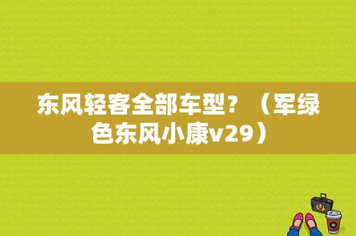 东风轻客全部车型？（军绿色东风小康v29）-图1