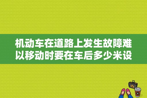 机动车在道路上发生故障难以移动时要在车后多少米设置警告标志？（上发生故障难以移动时要开启危）-图1