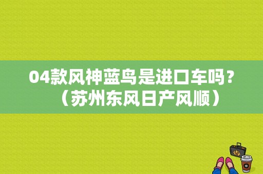 04款风神蓝鸟是进口车吗？（苏州东风日产风顺）-图1