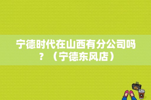 宁德时代在山西有分公司吗？（宁德东风店）-图1