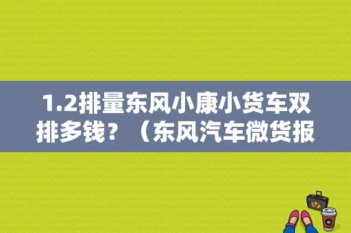 1.2排量东风小康小货车双排多钱？（东风汽车微货报价）