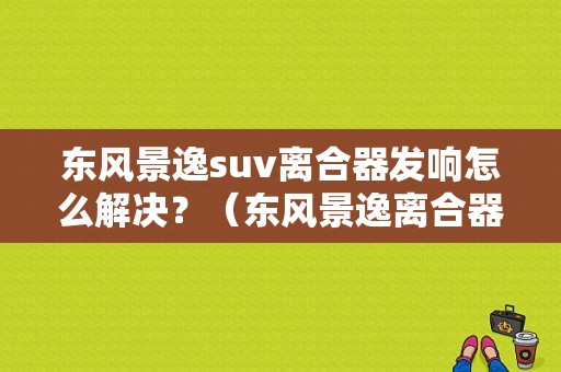 东风景逸suv离合器发响怎么解决？（东风景逸离合器）-图1