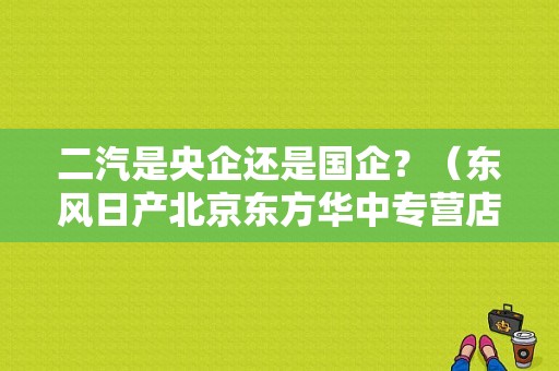 二汽是央企还是国企？（东风日产北京东方华中专营店）-图1