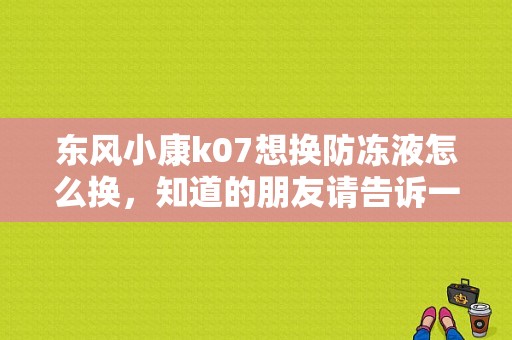 东风小康k07想换防冻液怎么换，知道的朋友请告诉一下，请具体一点谢谢了？（东风小康换防冻液）-图1