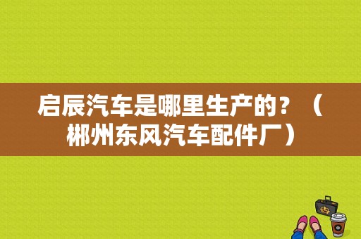 启辰汽车是哪里生产的？（郴州东风汽车配件厂）-图1