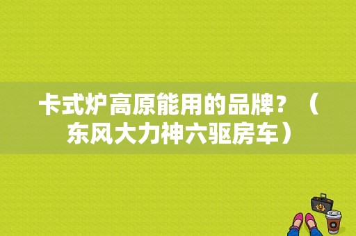 卡式炉高原能用的品牌？（东风大力神六驱房车）-图1