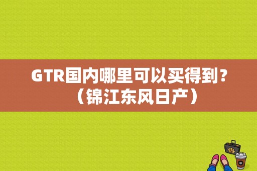 GTR国内哪里可以买得到？（锦江东风日产）-图1
