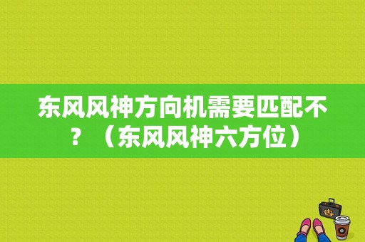 东风风神方向机需要匹配不？（东风风神六方位）-图1