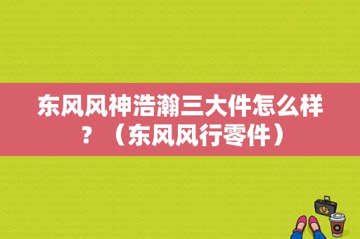 东风风神浩瀚三大件怎么样？（东风风行零件）-图1