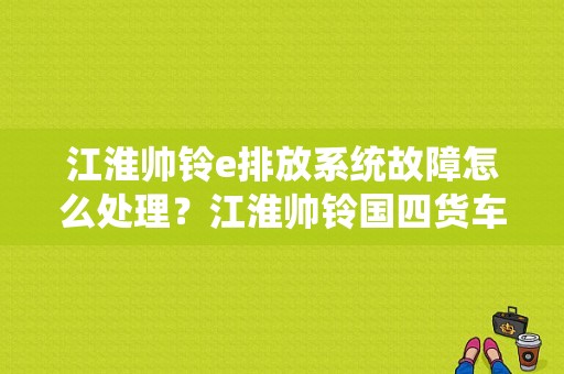 江淮帅铃e排放系统故障怎么处理？江淮帅铃国四货车常见故障-图1