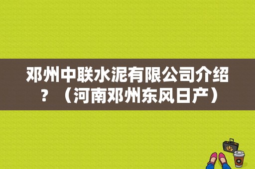 邓州中联水泥有限公司介绍？（河南邓州东风日产）