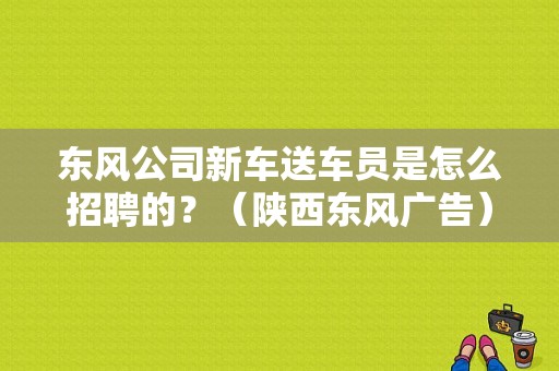东风公司新车送车员是怎么招聘的？（陕西东风广告）