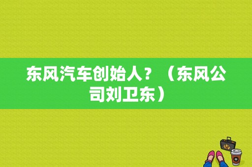 东风汽车创始人？（东风公司刘卫东）-图1