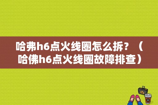 哈弗h6点火线圈怎么拆？（哈佛h6点火线圈故障排查）-图1
