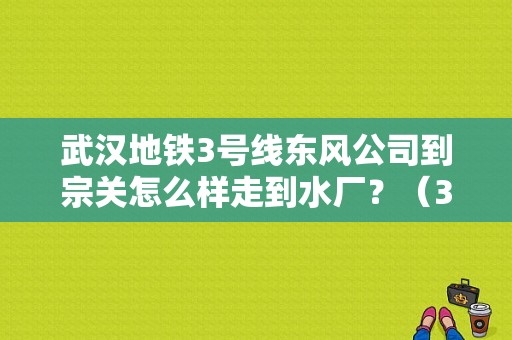 武汉地铁3号线东风公司到宗关怎么样走到水厂？（3号线东风公司）-图1
