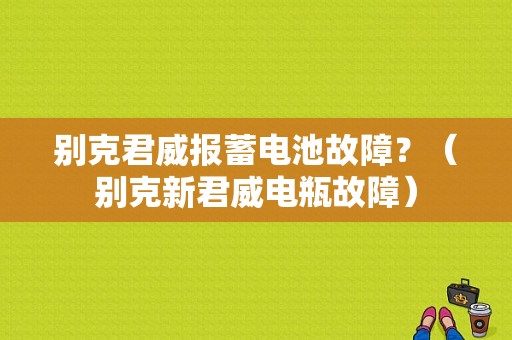 别克君威报蓄电池故障？（别克新君威电瓶故障）-图1