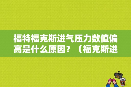 福特福克斯进气压力数值偏高是什么原因？（福克斯进气压力故障）-图1